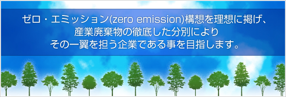 ゼロ・エミッション（zero emission）構想を理想に掲げ、産業廃棄物の徹底した分別により、その一翼を担う企業である事を目指します。