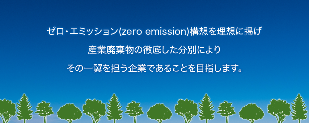 ゼロ・エミッション構想を理想に掲げ、産業廃棄物の徹底した分別によりその一翼を担う企業であることを目指します。